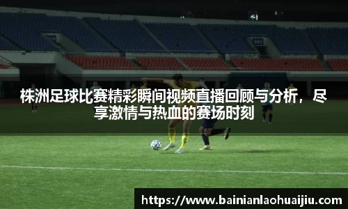 株洲足球比赛精彩瞬间视频直播回顾与分析，尽享激情与热血的赛场时刻
