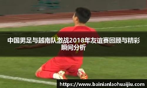 中国男足与越南队激战2018年友谊赛回顾与精彩瞬间分析