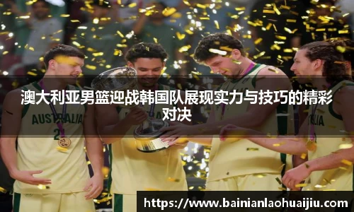 澳大利亚男篮迎战韩国队展现实力与技巧的精彩对决