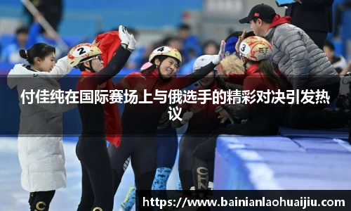 付佳纯在国际赛场上与俄选手的精彩对决引发热议